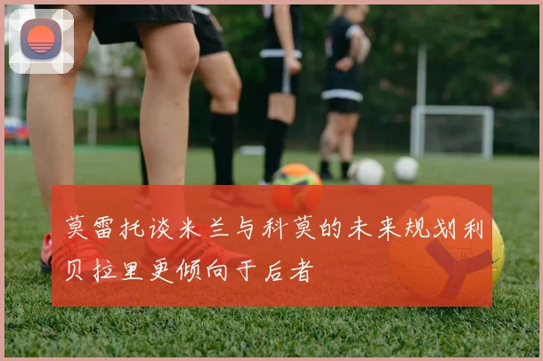 莫雷托谈米兰与科莫的未来规划利贝拉里更倾向于后者
