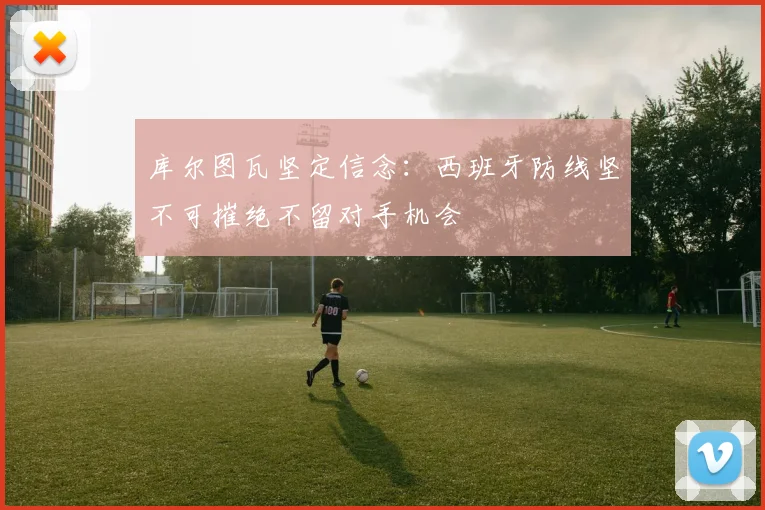 库尔图瓦坚定信念：西班牙防线坚不可摧绝不留对手机会