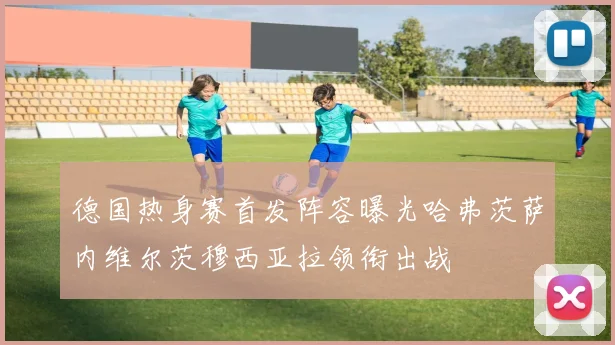 德国热身赛首发阵容曝光哈弗茨萨内维尔茨穆西亚拉领衔出战