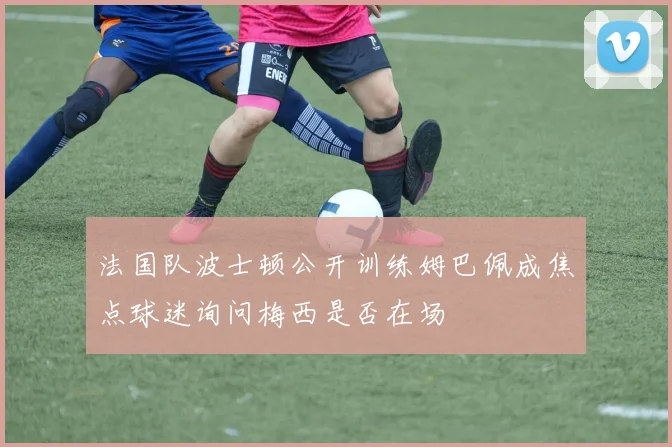 法国队波士顿公开训练姆巴佩成焦点球迷询问梅西是否在场