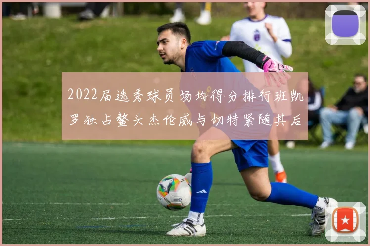 2022届选秀球员场均得分排行班凯罗独占鳌头杰伦威与切特紧随其后