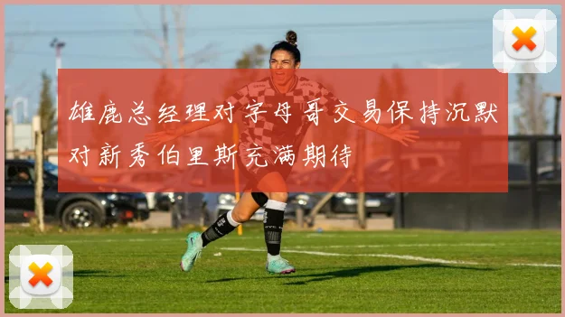 雄鹿总经理对字母哥交易保持沉默对新秀伯里斯充满期待