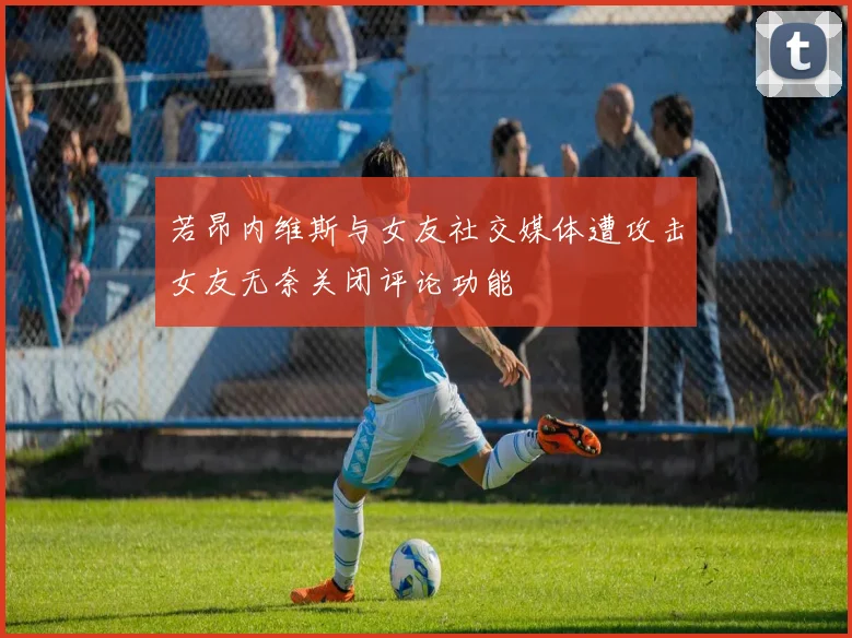 若昂内维斯与女友社交媒体遭攻击女友无奈关闭评论功能