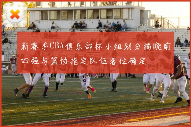 新赛季CBA俱乐部杯小组划分揭晓前四强与篮协指定队伍落位确定
