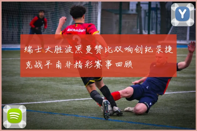 瑞士大胜波黑曼赞比双响创纪录捷克战平南非精彩赛事回顾