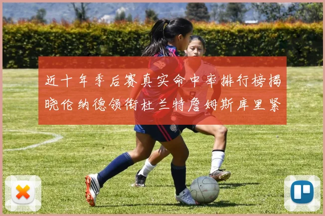 近十年季后赛真实命中率排行榜揭晓伦纳德领衔杜兰特詹姆斯库里紧随其后