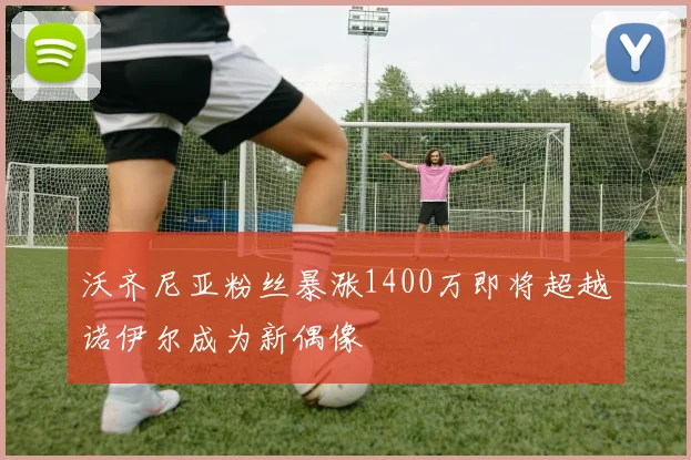 沃齐尼亚粉丝暴涨1400万即将超越诺伊尔成为新偶像