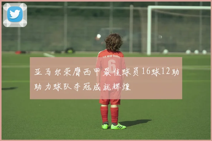 亚马尔荣膺西甲最佳球员16球12助助力球队夺冠成就辉煌