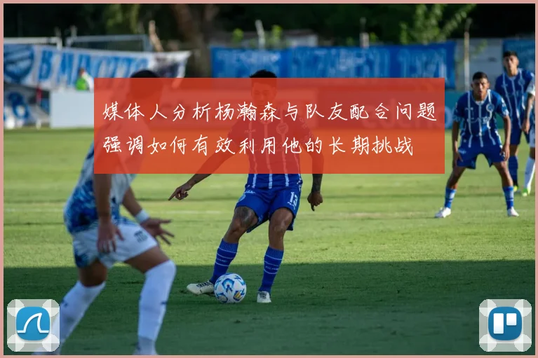 媒体人分析杨瀚森与队友配合问题强调如何有效利用他的长期挑战