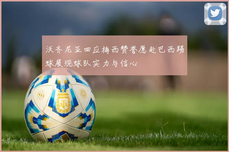 沃齐尼亚回应梅西赞誉愿赴巴西踢球展现球队实力与信心