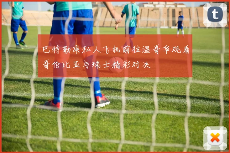 巴特勒乘私人飞机前往温哥华观看哥伦比亚与瑞士精彩对决