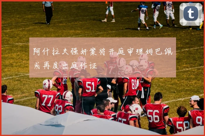 阿什拉夫强奸案将开庭审理姆巴佩或再度出庭作证