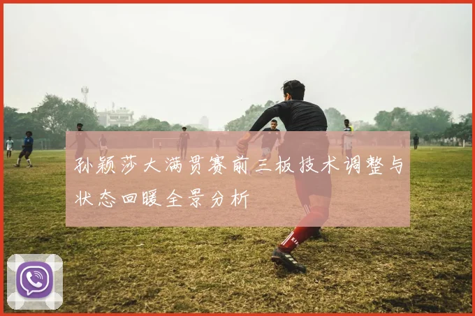 孙颖莎大满贯赛前三板技术调整与状态回暖全景分析