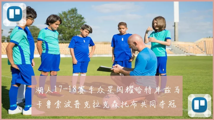 湖人17-18赛季众星闪耀哈特库兹马卡鲁索波普克拉克森托布共同夺冠的辉煌时刻