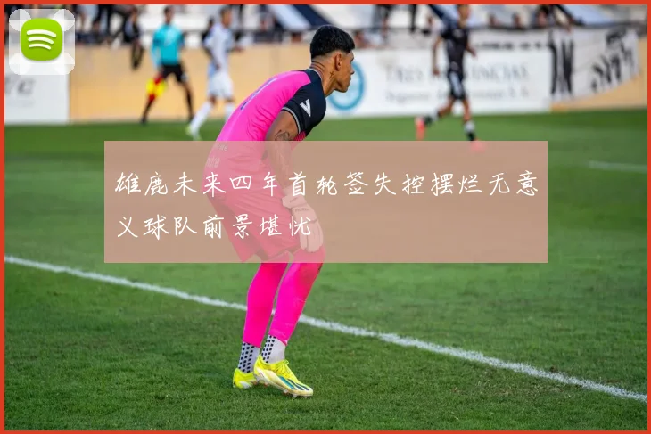 雄鹿未来四年首轮签失控摆烂无意义球队前景堪忧