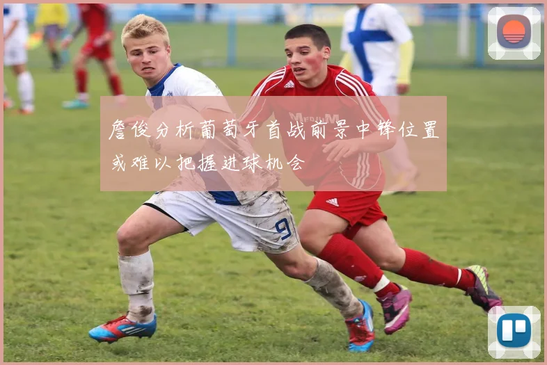 詹俊分析葡萄牙首战前景中锋位置或难以把握进球机会