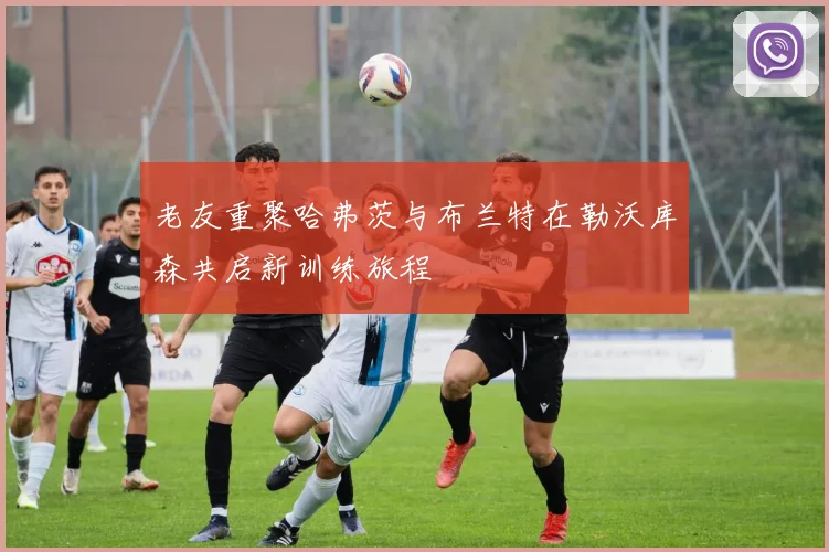 老友重聚哈弗茨与布兰特在勒沃库森共启新训练旅程