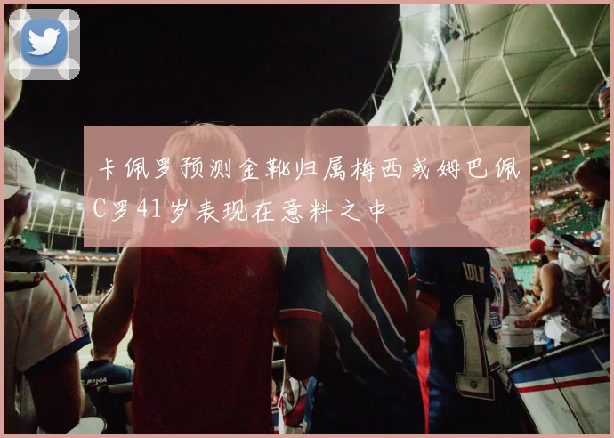卡佩罗预测金靴归属梅西或姆巴佩C罗41岁表现在意料之中