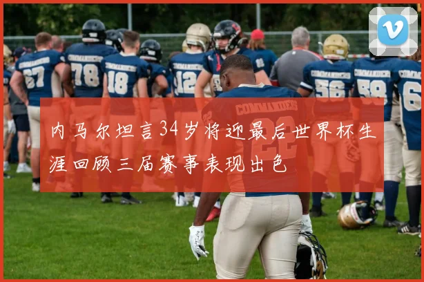 内马尔坦言34岁将迎最后世界杯生涯回顾三届赛事表现出色