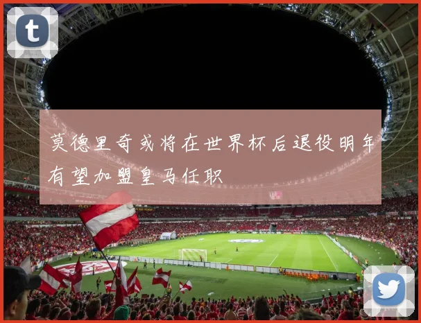 莫德里奇或将在世界杯后退役明年有望加盟皇马任职