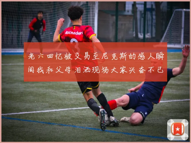 老六回忆被交易至尼克斯的感人瞬间我和父母泪洒现场大家兴奋不已