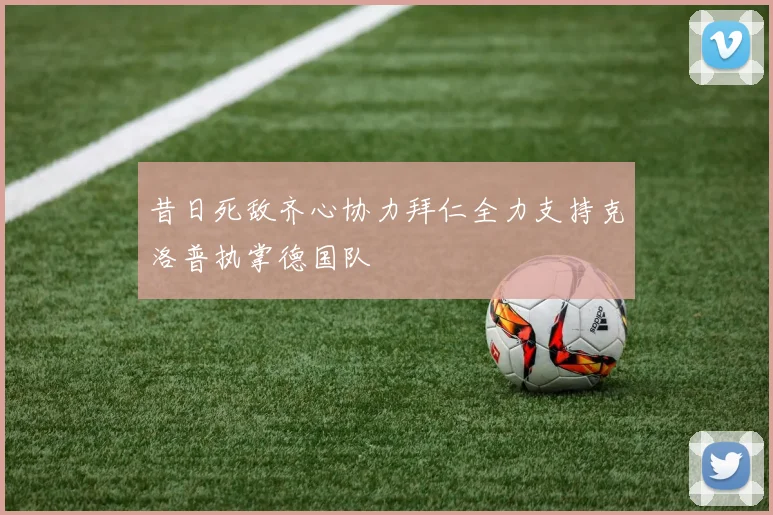 昔日死敌齐心协力拜仁全力支持克洛普执掌德国队