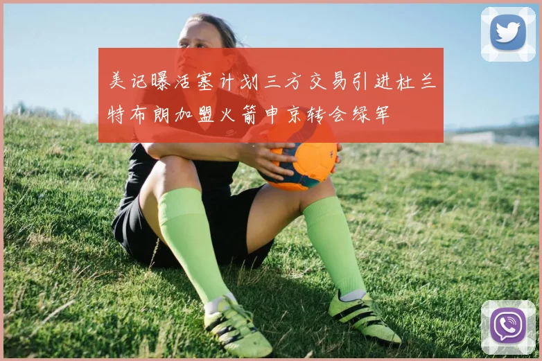 美记曝活塞计划三方交易引进杜兰特布朗加盟火箭申京转会绿军
